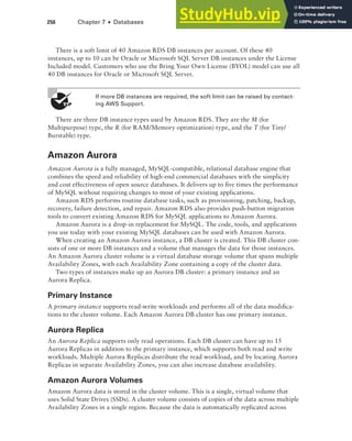 256 Chapter 7 ■ Databases
There is a soft limit of 40 Amazon RDS DB instances per account. Of these 40
instances, up to 10 can be Oracle or Microsoft SQL Server DB instances under the License
Included model. Customers who use the Bring Your Own License (BYOL) model can use all
40 DB instances for Oracle or Microsoft SQL Server.
If more DB instances are required, the soft limit can be raised by contact-
ing AWS Support.
There are three DB instance types used by Amazon RDS. They are the M (for
Multipurpose) type, the R (for RAM/Memory optimization) type, and the T (for Tiny/
Burstable) type.
Amazon Aurora
Amazon Aurora is a fully managed, MySQL-compatible, relational database engine that
combines the speed and reliability of high-end commercial databases with the simplicity
and cost effectiveness of open source databases. It delivers up to five times the performance
of MySQL without requiring changes to most of your existing applications.
Amazon RDS performs routine database tasks, such as provisioning, patching, backup,
recovery, failure detection, and repair. Amazon RDS also provides push-button migration
tools to convert existing Amazon RDS for MySQL applications to Amazon Aurora.
Amazon Aurora is a drop-in replacement for MySQL. The code, tools, and applications
you use today with your existing MySQL databases can be used with Amazon Aurora.
When creating an Amazon Aurora instance, a DB cluster is created. This DB cluster con-
sists of one or more DB instances and a volume that manages the data for those instances.
An Amazon Aurora cluster volume is a virtual database storage volume that spans multiple
Availability Zones, with each Availability Zone containing a copy of the cluster data.
Two types of instances make up an Aurora DB cluster: a primary instance and an
Aurora Replica.
Primary Instance
A primary instance supports read-write workloads and performs all of the data modifica-
tions to the cluster volume. Each Amazon Aurora DB cluster has one primary instance.
Aurora Replica
An Aurora Replica supports only read operations. Each DB cluster can have up to 15
Aurora Replicas in addition to the primary instance, which supports both read and write
workloads. Multiple Aurora Replicas distribute the read workload, and by locating Aurora
Replicas in separate Availability Zones, you can also increase database availability.
Amazon Aurora Volumes
Amazon Aurora data is stored in the cluster volume. This is a single, virtual volume that
uses Solid State Drives (SSDs). A cluster volume consists of copies of the data across multiple
Availability Zones in a single region. Because the data is automatically replicated across
 