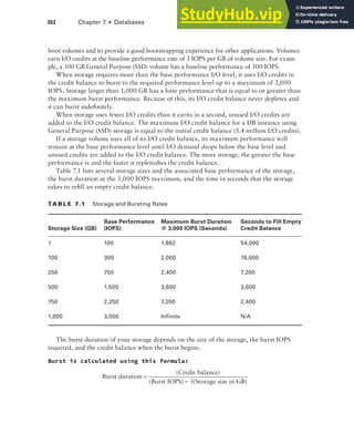 262 Chapter 7 ■ Databases
boot volumes and to provide a good bootstrapping experience for other applications. Volumes
earn I/O credits at the baseline performance rate of 3 IOPS per GB of volume size. For exam-
ple, a 100 GB General Purpose (SSD) volume has a baseline performance of 300 IOPS.
When storage requires more than the base performance I/O level, it uses I/O credits in
the credit balance to burst to the required performance level up to a maximum of 3,000
IOPS. Storage larger than 1,000 GB has a base performance that is equal to or greater than
the maximum burst performance. Because of this, its I/O credit balance never depletes and
it can burst indefinitely.
When storage uses fewer I/O credits than it earns in a second, unused I/O credits are
added to the I/O credit balance. The maximum I/O credit balance for a DB instance using
General Purpose (SSD) storage is equal to the initial credit balance (5.4 million I/O credits).
If a storage volume uses all of its I/O credit balance, its maximum performance will
remain at the base performance level until I/O demand drops below the base level and
unused credits are added to the I/O credit balance. The more storage, the greater the base
performance is and the faster it replenishes the credit balance.
Table 7.1 lists several storage sizes and the associated base performance of the storage,
the burst duration at the 3,000 IOPS maximum, and the time in seconds that the storage
takes to refill an empty credit balance.
TA b l E 7.1 Storage and Bursting Rates
Storage Size (GB)
Base Performance
(IOPS)
Maximum Burst Duration
@ 3,000 IOPS (Seconds)
Seconds to Fill Empty
Credit Balance
1 100 1,862 54,000
100 300 2,000 18,000
250 750 2,400 7,200
500 1,500 3,600 3,600
750 2,250 7,200 2,400
1,000 3,000 Infinite N/A
The burst duration of your storage depends on the size of the storage, the burst IOPS
required, and the credit balance when the burst begins.
Burst is calculated using this formula:
Burst duration
(Credit balance)
(Burst IOPS) 3(Storage size
=
− in GB)
 