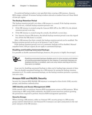 270 Chapter 7 ■ Databases
If a preferred backup window is not specified when creating a DB instance, Amazon
RDS assigns a default 30-minute backup window selected at random from an 8-hour block
of time per region.
The Backup Retention Period
The backup retention period is set when a DB instance is created. If the backup retention
period is not set, a default backup retention period is set.
■ If the DB instance is created using the Amazon RDS API or the AWS CLI, the default
retention period is one day.
■ If the DB instance is created using the console, the default is seven days.
■ For Amazon Aurora DB clusters, the default backup retention period is one day regard-
less of how the DB cluster is created.
After a DB instance has been created, the backup retention period can be modified. The
backup retention period can be set to be between 1 and 35 days.
If the backup retention period is set to 0, automatic backups will be disabled. Manual
snapshot limits (100 per region) do not apply to automated backups.
Disabling and Enabling Automated Backups
It is possible to disable automated backups; however, this practice is highly discouraged.
Disabling automated backups disables point-in-time recovery and deletes
all existing automated backups for the instance. If automatic backups are
disabled and then re-enabled, users can only restore starting at the time
they were re-enabled.
A use case for disabling automated backups is when you’re loading large amounts of data.
You can disable automated backups for a DB instance by setting the backup retention
parameter to 0. To enable automated backups, set the backup retention period to a positive,
non-zero value.
Amazon RDS and MySQL Security
Security for Amazon RDS MySQL DB instances is managed at three levels: IAM, security
groups, and database authentication.
AWS Identity and Access Management (IAM)
IAM controls who can perform Amazon RDS management actions on DB instances. When
connecting to AWS using IAM credentials, the IAM account must have policies granting
the permissions required to perform Amazon RDS management operations.
Security Groups
When creating a DB instance, either an Amazon VPC security group or a DB security
group controls which devices and Amazon EC2 instances can open connections to the end-
point and port of the DB instance.
 