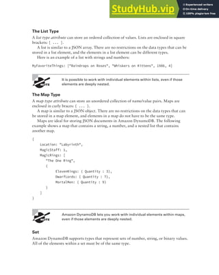 Amazon DynamoDB 287
The List Type
A list type attribute can store an ordered collection of values. Lists are enclosed in square
brackets: [ ... ].
A list is similar to a JSON array. There are no restrictions on the data types that can be
stored in a list element, and the elements in a list element can be different types.
Here is an example of a list with strings and numbers:
MyFavoriteThings: ["Raindrops on Roses", "Whiskers on Kittens", 1986, 4]
It is possible to work with individual elements within lists, even if those
elements are deeply nested.
The Map Type
A map type attribute can store an unordered collection of name/value pairs. Maps are
enclosed in curly braces: { ... }.
A map is similar to a JSON object. There are no restrictions on the data types that can
be stored in a map element, and elements in a map do not have to be the same type.
Maps are ideal for storing JSON documents in Amazon DynamoDB. The following
example shows a map that contains a string, a number, and a nested list that contains
another map.
{
Location: "Labyrinth",
MagicStaff: 1,
MagicRings: [
"The One Ring",
{
ElevenKings: { Quantity : 3},
DwarfLords: { Quantity : 7},
MortalMen: { Quantity : 9}
}
]
}
Amazon DynamoDB lets you work with individual elements within maps,
even if those elements are deeply nested.
Set
Amazon DynamoDB supports types that represent sets of number, string, or binary values.
All of the elements within a set must be of the same type.
 