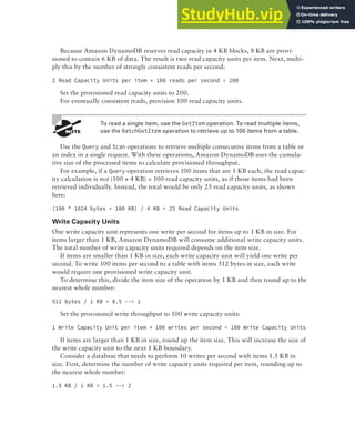 Amazon DynamoDB 289
Because Amazon DynamoDB reserves read capacity in 4 KB blocks, 8 KB are provi-
sioned to contain 6 KB of data. The result is two read capacity units per item. Next, multi-
ply this by the number of strongly consistent reads per second:
2 Read Capacity Units per item × 100 reads per second = 200
Set the provisioned read capacity units to 200.
For eventually consistent reads, provision 100 read capacity units.
To read a single item, use the GetItem operation. To read multiple items,
use the BatchGetItem operation to retrieve up to 100 items from a table.
Use the Query and Scan operations to retrieve multiple consecutive items from a table or
an index in a single request. With these operations, Amazon DynamoDB uses the cumula-
tive size of the processed items to calculate provisioned throughput.
For example, if a Query operation retrieves 100 items that are 1 KB each, the read capac-
ity calculation is not (100 × 4 KB) = 100 read capacity units, as if those items had been
retrieved individually. Instead, the total would be only 25 read capacity units, as shown
here:
(100 * 1024 bytes = 100 KB) / 4 KB = 25 Read Capacity Units
Write Capacity Units
One write capacity unit represents one write per second for items up to 1 KB in size. For
items larger than 1 KB, Amazon DynamoDB will consume additional write capacity units.
The total number of write capacity units required depends on the item size.
If items are smaller than 1 KB in size, each write capacity unit will yield one write per
second. To write 100 items per second to a table with items 512 bytes in size, each write
would require one provisioned write capacity unit.
To determine this, divide the item size of the operation by 1 KB and then round up to the
nearest whole number:
512 bytes / 1 KB = 0.5 --> 1
Set the provisioned write throughput to 100 write capacity units:
1 Write Capacity Unit per item × 100 writes per second = 100 Write Capacity Units
If items are larger than 1 KB in size, round up the item size. This will increase the size of
the write capacity unit to the next 1 KB boundary.
Consider a database that needs to perform 10 writes per second with items 1.5 KB in
size. First, determine the number of write capacity units required per item, rounding up to
the nearest whole number:
1.5 KB / 1 KB = 1.5 --> 2
 