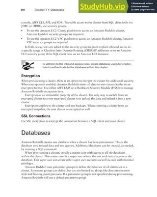 294 Chapter 7 ■ Databases
console, AWS CLI, API, and SDK. To enable access to the cluster from SQL client tools via
JDBC or ODBC, use security groups.
■ To use the Amazon EC2-Classic platform to access an Amazon Redshift cluster,
Amazon Redshift security groups are required.
■ To use the Amazon EC2-VPC platform to access an Amazon Redshift cluster, Amazon
VPC security groups are required.
In both cases, rules are added to the security group to grant explicit inbound access to
a specific range of Classless Inter-Domain Routing (CIDR)/IP addresses or to an Amazon
EC2 security group if the SQL client runs on an Amazon EC2 instance.
In addition to the inbound access rules, create database users for creden-
tials to authenticate to the database within the cluster.
Encryption
When provisioning a cluster, there is an option to encrypt the cluster for additional security.
When encryption is enabled, Amazon Redshift stores all data in user-created tables in an
encrypted format. Use either AWS KMS or a Hardware Security Module (HSM) to manage
Amazon Redshift encryption keys.
Encryption is an immutable property of the cluster. The only way to switch from an
encrypted cluster to a non-encrypted cluster is to unload the data and reload it into a new
cluster.
Encryption applies to the cluster and any backups. When restoring a cluster from an
encrypted snapshot, the new cluster is encrypted as well.
SSL Connections
Use SSL encryption to encrypt the connection between a SQL client and your cluster.
Databases
Amazon Redshift creates one database when a cluster has been provisioned. This is the
database used to load data and run queries. Additional databases can be created, as needed,
by running a SQL command.
When provisioning a cluster, specify a master user with access to all the databases
within the cluster. This master user is a super user who is the one with initial access to the
database. This super user can create other super user accounts as well as ones with minimal
privileges.
Amazon Redshift uses parameter groups to define the behavior of all databases in a
cluster. Parameter groups can define, but are not limited to, things like date presentation
style and floating-point precision. If a parameter group is not specified during provisioning,
Amazon Redshift will use a default parameter group.
 