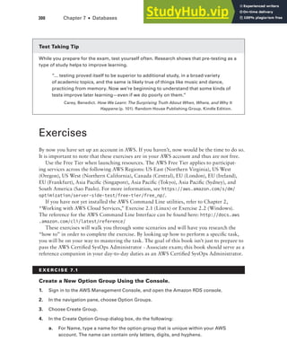 300 Chapter 7 ■ Databases
Test Taking Tip
While you prepare for the exam, test yourself often. Research shows that pre-testing as a
type of study helps to improve learning.
“... testing proved itself to be superior to additional study, in a broad variety
of academic topics, and the same is likely true of things like music and dance,
practicing from memory. Now we’re beginning to understand that some kinds of
tests improve later learning—even if we do poorly on them.”
Carey, Benedict. How We Learn: The Surprising Truth About When, Where, and Why It
Happens (p. 101). Random House Publishing Group. Kindle Edition.
Exercises
By now you have set up an account in AWS. If you haven’t, now would be the time to do so.
It is important to note that these exercises are in your AWS account and thus are not free.
Use the Free Tier when launching resources. The AWS Free Tier applies to participat-
ing services across the following AWS Regions: US East (Northern Virginia), US West
(Oregon), US West (Northern California), Canada (Central), EU (London), EU (Ireland),
EU (Frankfurt), Asia Pacific (Singapore), Asia Pacific (Tokyo), Asia Pacific (Sydney), and
South America (Sao Paulo). For more information, see https://aws.amazon.com/s/dm/
optimization/server-side-test/free-tier/free_np/.
If you have not yet installed the AWS Command Line utilities, refer to Chapter 2,
“Working with AWS Cloud Services,” Exercise 2.1 (Linux) or Exercise 2.2 (Windows).
The reference for the AWS Command Line Interface can be found here: http://docs.aws
.amazon.com/cli/latest/reference/
These exercises will walk you through some scenarios and will have you research the
“how to” in order to complete the exercise. By looking up how to perform a specific task,
you will be on your way to mastering the task. The goal of this book isn’t just to prepare to
pass the AWS Certified SysOps Administrator - Associate exam; this book should serve as a
reference companion in your day-to-day duties as an AWS Certified SysOps Administrator.
E x E R C I S E 7.1
Create a New Option Group using the Console.
1. Sign in to the AWS Management Console, and open the Amazon RDS console.
2. In the navigation pane, choose Option Groups .
3. Choose Create Group .
4. In the Create Option Group dialog box, do the following:
a. For Name, type a name for the option group that is unique within your AWS
account . The name can contain only letters, digits, and hyphens .
 