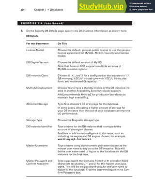 304 Chapter 7 ■ Databases
6. On the Specify DB Details page, specify the DB instance information as shown here:
DB Details
For this Parameter Do This
License Model Choose the default, general-public license to use the general
license agreement for MySQL. MySQL has only one license
model.
DB Engine Version Choose the default version of MySQL.
Note that Amazon RDS supports multiple versions of
MySQL in some regions.
DB Instance Class Choose db.m1.small for a configuration that equates to 1.7
GB memory, 1 ECU (1 virtual core with 1 ECU), 64-bit plat-
form, and moderate I/O capacity.
Multi-AZ Deployment Choose Yes to have a standby replica of the DB instance cre-
ated in another Availability Zone for failover support.
AWS recommends Multi-AZ for production workloads to
maintain high availability.
Allocated Storage Type 5 to allocate 5 GB of storage for the database.
In some cases, allocating a higher amount of storage for
your DB instance than the size of your database can improve
I/O performance.
Storage Type Choose the Magnetic storage type.
DB Instance Identifier Type a name for the DB instance that is unique to the
account in the region chosen.
Feel free to add some intelligence to the name, such as
including the region and DB engine chosen; for example,
west2-mysql-instance1.
Master Username Type a name using alphanumeric characters to use as the
master user name to log on to the DB instance. This will
be the user name used to log on to the database on the DB
instance for the first time.
Master Password and
Confirm Password
Type a password that contains from 8 to 41 printable ASCII
characters (excluding /,", and @) for the master user pass-
word. This will be the password used for the user name to
log on to the database. Type the password again in the Con-
firm Password box.
E x E R C I S E 7. 4 (c o n t i n u e d)
 