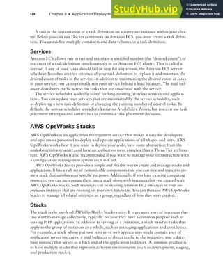 328 Chapter 8 ■ Application Deployment and Management
A task is the instantiation of a task definition on a container instance within your clus-
ter. Before you can run Docker containers on Amazon ECS, you must create a task defini-
tion. You can define multiple containers and data volumes in a task definition.
Services
Amazon ECS allows you to run and maintain a specified number (the “desired count”) of
instances of a task definition simultaneously in an Amazon ECS cluster. This is called a
service. If any of your tasks should fail or stop for any reason, the Amazon ECS service
scheduler launches another instance of your task definition to replace it and maintain the
desired count of tasks in the service. In addition to maintaining the desired count of tasks
in your service, you can optionally run your service behind a load balancer. The load bal-
ancer distributes traffic across the tasks that are associated with the service.
The service scheduler is ideally suited for long-running, stateless services and applica-
tions. You can update your services that are maintained by the service scheduler, such
as deploying a new task definition or changing the running number of desired tasks. By
default, the service scheduler spreads tasks across Availability Zones, but you can use task
placement strategies and constraints to customize task placement decisions.
AWS OpsWorks Stacks
AWS OpsWorks is an application management service that makes it easy for developers
and operations personnel to deploy and operate applications of all shapes and sizes. AWS
OpsWorks works best if you want to deploy your code, have some abstraction from the
underlying infrastructure, and have an application more complex than a Three-Tier architec-
ture. AWS OpsWorks is also recommended if you want to manage your infrastructure with
a configuration management system such as Chef.
AWS OpsWorks Stacks provides a simple and flexible way to create and manage stacks and
applications. It has a rich set of customizable components that you can mix and match to cre-
ate a stack that satisfies your specific purposes. Additionally, if you have existing computing
resources, you can incorporate them into a stack along with instances that you created with
AWS OpsWorks Stacks. Such resources can be existing Amazon EC2 instances or even on-
premises instances that are running on your own hardware. You can then use AWS OpsWorks
Stacks to manage all related instances as a group, regardless of how they were created.
Stacks
The stack is the top-level AWS OpsWorks Stacks entity. It represents a set of instances that
you want to manage collectively, typically because they have a common purpose such as
serving PHP applications. In addition to serving as a container, a stack handles tasks that
apply to the group of instances as a whole, such as managing applications and cookbooks.
For example, a stack whose purpose is to serve web applications might contain a set of
application server instances, a load balancer to direct traffic to the instances, and a data-
base instance that serves as a back end of the application instances. A common practice is
to have multiple stacks that represent different environments (such as development, staging,
and production stacks).
 