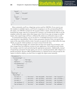 338 Chapter 8 ■ Application Deployment and Management
"Key02" : {
"Name" : "Value02"
},
"Key03" : {
"Name" : "Value03"
}
}
}
Most commonly, you’ll see a Mappings section used for AMI IDs. If you want to use
the template in multiple regions, you’ll need a mapping to use the corresponding ID for
the region. An AMI ID is unique for the account within a region. That means that if you
hardcode the image value for an Amazon EC2 instance, you would only be able to use the
template within the region where that image exists. Even if you copy an image to another
region, that copied image will have a different ID, which you will need to map as well.
As mentioned previously, you can use the Fn::FindInMap function to return a named
value based on a specified key. This is a three-parameter function. First, you specify the
name of the map within which to look. Second, you specify the key to find within the map.
Third, you specify which attribute you want to return from the item.
In the following example, let’s assume that you have two images for an instance, and
these images have two different versions of your application. You could test each version
by creating a stack for each and selecting the appropriate parameter. Additionally, instead
of specifying a parameter for the region, you can use a pseudo parameter. AWS::Region is a
pseudo parameter. Because AWS CloudFormation is a regional service and you specify the
region to which to deploy, you don’t have to supply the region name manually.
"Parameters":{
"InstanceType" : {
"Type" : "String",
"Default" : "Version1",
"AllowedValues" : [
"Version1",
"Version2"
]
},
"Mappings" : {
"RegionMap" : {
"us-east-1" : { "Version1" : "ami-6411e20d", "Version2" : "ami-7a11e213" },
"us-west-1" : { "Version1" : "ami-c9c7978c", "Version2" : "ami-cfc7978a" },
"eu-west-1" : { "Version1" : "ami-37c2f643", "Version2" : "ami-31c2f645" },
"ap-southeast-1" : { "Version1" : "ami-66f28c34", "Version2" : "ami-60f28c32" },
"ap-northeast-1" : { "Version1" : "ami-9c03a89d", "Version2" : "ami-a003a8a1" }
}
},
 