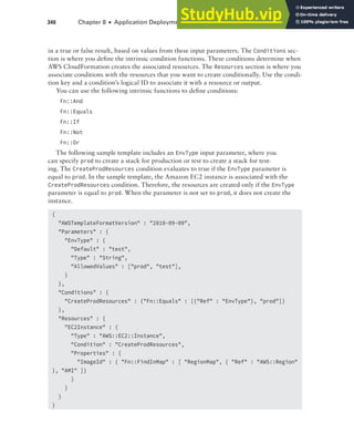 340 Chapter 8 ■ Application Deployment and Management
in a true or false result, based on values from these input parameters. The Conditions sec-
tion is where you define the intrinsic condition functions. These conditions determine when
AWS CloudFormation creates the associated resources. The Resources section is where you
associate conditions with the resources that you want to create conditionally. Use the condi-
tion key and a condition’s logical ID to associate it with a resource or output.
You can use the following intrinsic functions to define conditions:
Fn::And
Fn::Equals
Fn::If
Fn::Not
Fn::Or
The following sample template includes an EnvType input parameter, where you
can specify prod to create a stack for production or test to create a stack for test-
ing. The CreateProdResources condition evaluates to true if the EnvType parameter is
equal to prod. In the sample template, the Amazon EC2 instance is associated with the
CreateProdResources condition. Therefore, the resources are created only if the EnvType
parameter is equal to prod. When the parameter is not set to prod, it does not create the
instance.
{
"AWSTemplateFormatVersion" : "2010-09-09",
"Parameters" : {
"EnvType" : {
"Default" : "test",
"Type" : "String",
"AllowedValues" : ["prod", "test"],
}
},
"Conditions" : {
"CreateProdResources" : {"Fn::Equals" : [{"Ref" : "EnvType"}, "prod"]}
},
"Resources" : {
"EC2Instance" : {
"Type" : "AWS::EC2::Instance",
"Condition" : "CreateProdResources",
"Properties" : {
"ImageId" : { "Fn::FindInMap" : [ "RegionMap", { "Ref" : "AWS::Region"
}, "AMI" ]}
}
}
}
}
 