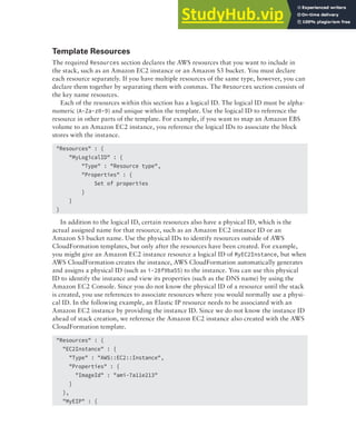 Deployment Services 341
Template Resources
The required Resources section declares the AWS resources that you want to include in
the stack, such as an Amazon EC2 instance or an Amazon S3 bucket. You must declare
each resource separately. If you have multiple resources of the same type, however, you can
declare them together by separating them with commas. The Resources section consists of
the key name resources.
Each of the resources within this section has a logical ID. The logical ID must be alpha-
numeric (A-Za-z0-9) and unique within the template. Use the logical ID to reference the
resource in other parts of the template. For example, if you want to map an Amazon EBS
volume to an Amazon EC2 instance, you reference the logical IDs to associate the block
stores with the instance.
"Resources" : {
"MyLogicalID" : {
"Type" : "Resource type",
"Properties" : {
Set of properties
}
}
}
In addition to the logical ID, certain resources also have a physical ID, which is the
actual assigned name for that resource, such as an Amazon EC2 instance ID or an
Amazon S3 bucket name. Use the physical IDs to identify resources outside of AWS
CloudFormation templates, but only after the resources have been created. For example,
you might give an Amazon EC2 instance resource a logical ID of MyEC2Instance, but when
AWS CloudFormation creates the instance, AWS CloudFormation automatically generates
and assigns a physical ID (such as i-28f9ba55) to the instance. You can use this physical
ID to identify the instance and view its properties (such as the DNS name) by using the
Amazon EC2 Console. Since you do not know the physical ID of a resource until the stack
is created, you use references to associate resources where you would normally use a physi-
cal ID. In the following example, an Elastic IP resource needs to be associated with an
Amazon EC2 instance by providing the instance ID. Since we do not know the instance ID
ahead of stack creation, we reference the Amazon EC2 instance also created with the AWS
CloudFormation template.
"Resources" : {
"EC2Instance" : {
"Type" : "AWS::EC2::Instance",
"Properties" : {
"ImageId" : "ami-7a11e213"
}
},
"MyEIP" : {
 