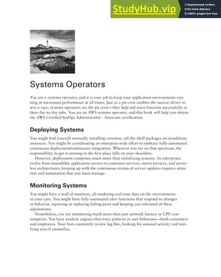 Systems Operators
You are a systems operator, and it is your job to keep your application environments run-
ning at maximum performance at all times. Just as a pit crew enables the racecar driver to
win a race, systems operators are the pit crew—they help end users function successfully in
their day-to-day jobs. You are an AWS systems operator, and this book will help you obtain
the AWS Certified SysOps Administrator - Associate certification.
Deploying Systems
You might find yourself manually installing common, off-the-shelf packages on standalone
instances. You might be coordinating an enterprise-wide effort to embrace fully-automated
continuous deployment/continuous integration. Wherever you are on that spectrum, the
responsibility to get it running in the first place falls on your shoulders.
However, deployment comprises much more than initializing systems. As enterprises
evolve from monolithic application servers to container services, micro services, and server-
less architectures, keeping up with the continuous stream of service updates requires atten-
tion and automation that you must manage.
Monitoring Systems
You might have a wall of monitors, all rendering real-time data on the environments
in your care. You might have fully-automated alert functions that respond to changes
in behavior, repairing or replacing failing parts and keeping you informed of these
adjustments.
Nonetheless, you are monitoring much more than just network latency or CPU con-
sumption. You have analytic engines that trace patterns in user behaviors—both consumers
and employees. Your bots constantly review log files, looking for unusual activity and noti-
fying you of anomalies.
 