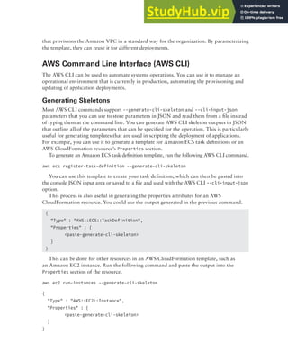 Deployment Services 345
that provisions the Amazon VPC in a standard way for the organization. By parameterizing
the template, they can reuse it for different deployments.
AWS Command Line Interface (AWS CLI)
The AWS CLI can be used to automate systems operations. You can use it to manage an
operational environment that is currently in production, automating the provisioning and
updating of application deployments.
Generating Skeletons
Most AWS CLI commands support --generate-cli-skeleton and --cli-input-json
parameters that you can use to store parameters in JSON and read them from a file instead
of typing them at the command line. You can generate AWS CLI skeleton outputs in JSON
that outline all of the parameters that can be specified for the operation. This is particularly
useful for generating templates that are used in scripting the deployment of applications.
For example, you can use it to generate a template for Amazon ECS task definitions or an
AWS CloudFormation resource’s Properties section.
To generate an Amazon ECS task definition template, run the following AWS CLI command.
aws ecs register-task-definition --generate-cli-skeleton
You can use this template to create your task definition, which can then be pasted into
the console JSON input area or saved to a file and used with the AWS CLI --cli-input-json
option.
This process is also useful in generating the properties attributes for an AWS
CloudFormation resource. You could use the output generated in the previous command.
{
"Type" : "AWS::ECS::TaskDefinition",
"Properties" : {
<paste-generate-cli-skeleton>
}
}
This can be done for other resources in an AWS CloudFormation template, such as
an Amazon EC2 instance. Run the following command and paste the output into the
Properties section of the resource.
aws ec2 run-instances --generate-cli-skeleton
{
"Type" : "AWS::EC2::Instance",
"Properties" : {
<paste-generate-cli-skeleton>
}
}
 