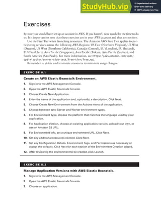 Exercises 349
Exercises
By now you should have set up an account in AWS. If you haven’t, now would be the time to do
so. It is important to note that these exercises are in your AWS account and thus are not free.
Use the Free Tier when launching resources. The Amazon AWS Free Tier applies to par-
ticipating services across the following AWS Regions: US East (Northern Virginia), US West
(Oregon), US West (Northern California), Canada (Central), EU (London), EU (Ireland),
EU (Frankfurt), Asia Pacific (Singapore), Asia Pacific (Tokyo), Asia Pacific (Sydney), and
South America (Sao Paulo). For more information, see https://aws.amazon.com/s/dm/
optimization/server-side-test/free-tier/free_np/.
Remember to delete and terminate resources to minimize usage charges.
E x E R C I S E 8 .1
Create an AWS Elastic beanstalk Environment.
1. Sign in to the AWS Management Console.
2. Open the AWS Elastic Beanstalk Console.
3. Choose Create New Application.
4. Enter the name of the application and, optionally, a description. Click Next.
5. Choose Create New Environment from the Actions menu of the application.
6. Choose between Web Server and Worker environment types.
7. For Environment Type, choose the platform that matches the language used by your
application.
8. For Application Version, choose an existing application version, upload your own, or
use an Amazon S3 URL.
9. For Environment Info, set a unique environment URL. Click Next.
10. Set any additional resources needed. Click Next.
11. Set any Configuration Details, Environment Tags, and Permissions as necessary or
accept the defaults. Click Next for each section of the Environment Creation wizard.
12. After reviewing the environment to be created, click Launch.
E x E R C I S E 8 . 2
Manage Application versions with AWS Elastic beanstalk.
1. Sign in to the AWS Management Console.
2. Open the AWS Elastic Beanstalk Console.
3. Choose an application.
 