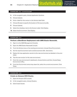 350 Chapter 8 ■ Application Deployment and Management
4. In the navigation pane, choose Application Versions.
5. Choose Upload.
6. Enter a label for this version in the Version label field.
7. Choose Browse to specify the location of the source bundle.
8. Choose Upload.
9. Select the checkbox next to the Version Label. Click Deploy.
10. Select the Environment. Click Deploy.
E x E R C I S E 8 . 3
perform a blue/Green Deployment with AWS Elastic beanstalk.
1. Sign in to the AWS Management Console.
2. Open the AWS Elastic Beanstalk Console.
3. From the Actions menu of an existing environment, choose Clone Environment.
4. Set the new Environment name and Environment URL. Click Clone.
5. Deploy the new application version to the new environment as detailed in the prior
steps.
6. Test the new version on the new environment.
7. From the new environment’s dashboard, choose Actions and then choose Swap
Environment URLs.
8. From the Environment name drop-down list, select the current environment. Click
Swap.
E x E R C I S E 8 . 4
Create an Amazon ECS Cluster.
1. Open the Amazon ECS console.
2. In the navigation pane, choose Clusters.
3. Click Create Cluster.
E x E R C I S E 8 . 2 (c o n t i n u e d)
 