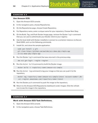 352 Chapter 8 ■ Application Deployment and Management
E x E R C I S E 8 .6
use Amazon ECR.
1. Open the Amazon ECS console.
2. In the navigation pane, choose Repositories.
3. On the Repositories page, choose Create Repository.
4. For Repository name, enter a unique name for your repository. Choose Next Step.
5. On the Build, Tag, and Push Docker Image page, retrieve the Docker login command
that you can use to authenticate your Docker client to your registry.
6. Use the local shell with Docker installed or connect to a container instance via Secure
Shell (SSH), and run the following commands.
7. Install Git, and clone the sample application.
sudo yum install -y git
git clone https://github.com/awslabs/ecs-demo-php-simple-app
cd ecs-demo-php-simple-app
8. Run the Docker login command that was returned in the previous step.
aws ec2 get-login -–region <region>
9. Run the docker build command to build the Docker image.
docker build -t <repository-name>/amazon-ecs-sample
10. Run the docker tag command to tag your image so that you can push it to the
repository.
docker tag <repository-name>/amazon-ecs-sample:latest <account-number>.dkr
.ecr.<region>.amazonaws.com/<repository-name>:latest
11. Run the Docker push command to push the image to the repository.
12. Return to the Amazon ECS Repositories dashboard under images. Click the refresh
icon to see the image in the repository.
E x E R C I S E 8 .7
Work with Amazon ECS Task Definitions.
1. Open the Amazon ECS console.
2. In the navigation pane, choose Task Definitions.
 