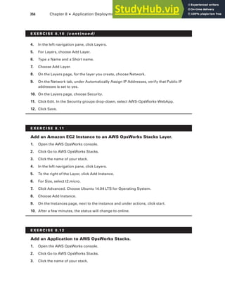 356 Chapter 8 ■ Application Deployment and Management
4. In the left navigation pane, click Layers.
5. For Layers, choose Add Layer.
6. Type a Name and a Short name.
7. Choose Add Layer.
8. On the Layers page, for the layer you create, choose Network.
9. On the Network tab, under Automatically Assign IP Addresses, verify that Public IP
addresses is set to yes.
10. On the Layers page, choose Security.
11. Click Edit. In the Security groups drop-down, select AWS-OpsWorks-WebApp.
12. Click Save.
E x E R C I S E 8 .11
Add an Amazon EC2 Instance to an AWS OpsWorks Stacks layer.
1. Open the AWS OpsWorks console.
2. Click Go to AWS OpsWorks Stacks.
3. Click the name of your stack.
4. In the left navigation pane, click Layers.
5. To the right of the Layer, click Add Instance.
6. For Size, select t2.micro.
7. Click Advanced. Choose Ubuntu 14.04 LTS for Operating System.
8. Choose Add Instance.
9. On the Instances page, next to the instance and under actions, click start.
10. After a few minutes, the status will change to online.
E x E R C I S E 8 .12
Add an Application to AWS OpsWorks Stacks.
1. Open the AWS OpsWorks console.
2. Click Go to AWS OpsWorks Stacks.
3. Click the name of your stack.
E x E R C I S E 8 .10 (c o n t i n u e d)
 
