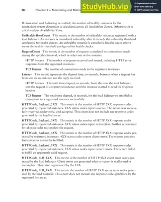 394 Chapter 9 ■ Monitoring and Metrics
If cross-zone load balancing is enabled, the number of healthy instances for the
LoadBalancerName dimension is calculated across all Availability Zones. Otherwise, it is
calculated per Availability Zone.
UnHealthyHostCount This metric is the number of unhealthy instances registered with a
load balancer. An instance is considered unhealthy after it exceeds the unhealthy threshold
configured for health checks. An unhealthy instance is considered healthy again after it
meets the healthy threshold configured for health checks.
RequestCount This metric is the number of requests completed or connections made
during the specified interval, which is either one or five minutes.
HTTP listener The number of requests received and routed, including HTTP error
responses from the registered instances
TCP listener The number of connections made to the registered instances
Latency This metric represents the elapsed time, in seconds, between when a request has
been sent to an instance and the reply received.
HTTP listener The total time elapsed, in seconds, from the time the load balancer
sent the request to a registered instance until the instance started to send the response
headers
TCP listener The total time elapsed, in seconds, for the load balancer to establish a
connection to a registered instance successfully.
HTTPCode_Backend_2XX This metric is the number of HTTP 2XX response codes
generated by registered instances. 2XX status codes report success. The action was success-
fully received, understood, and accepted. This count does not include any response codes
generated by the load balancer.
HTTPCode_Backend_3XX This metric is the number of HTTP 3XX response codes
generated by registered instances. 3XX status codes report redirection. Further action must
be taken in order to complete the request.
HTTPCode_Backend_4XX This metric is the number of HTTP 4XX response codes gen-
erated by registered instances. 4XX status codes report client errors. The request contains
bad syntax or cannot be fulfilled.
HTTPCode_Backend_5XX This metric is the number of HTTP 5XX response codes
generated by registered instances. 5XX status codes report server errors. The server failed
to fulfill an apparently valid request.
HTTPCode_ELB_4XX This metric is the number of HTTP 4XX client error codes gen-
erated by the load balancer. Client errors are generated when a request is malformed or
incomplete. This error is generated by the ELB.
HTTPCode_ELB_5XX This metric the number of HTTP 5XX server error codes gener-
ated by the load balancer. This count does not include any response codes generated by the
registered instances.
 