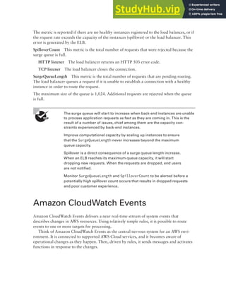 Amazon CloudWatch Events 395
The metric is reported if there are no healthy instances registered to the load balancer, or if
the request rate exceeds the capacity of the instances (spillover) or the load balancer. This
error is generated by the ELB.
SpilloverCount This metric is the total number of requests that were rejected because the
surge queue is full.
HTTP listener The load balancer returns an HTTP 503 error code.
TCP listener The load balancer closes the connection.
SurgeQueueLength This metric is the total number of requests that are pending routing.
The load balancer queues a request if it is unable to establish a connection with a healthy
instance in order to route the request.
The maximum size of the queue is 1,024. Additional requests are rejected when the queue
is full.
The surge queue will start to increase when back-end instances are unable
to process application requests as fast as they are coming in. This is the
result of a number of issues, chief among them are the capacity con-
straints experienced by back-end instances.
Improve computational capacity by scaling up instances to ensure
that the SurgeQueueLength never increases beyond the maximum
queue capacity.
Spillover is a direct consequence of a surge queue length increase.
When an ELB reaches its maximum queue capacity, it will start
dropping new requests. When the requests are dropped, end users
are not notified.
Monitor SurgeQueueLength and SpilloverCount to be alerted before a
potentially high spillover count occurs that results in dropped requests
and poor customer experience.
Amazon CloudWatch Events
Amazon CloudWatch Events delivers a near real-time stream of system events that
describes changes in AWS resources. Using relatively simple rules, it is possible to route
events to one or more targets for processing.
Think of Amazon CloudWatch Events as the central nervous system for an AWS envi-
ronment. It is connected to supported AWS Cloud services, and it becomes aware of
operational changes as they happen. Then, driven by rules, it sends messages and activates
functions in response to the changes.
 