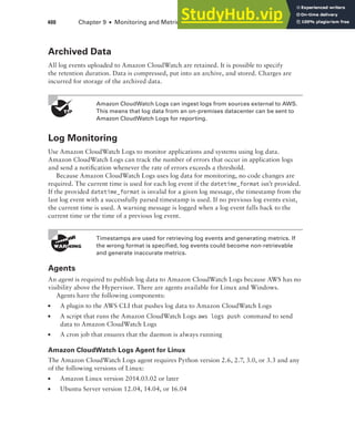 400 Chapter 9 ■ Monitoring and Metrics
Archived Data
All log events uploaded to Amazon CloudWatch are retained. It is possible to specify
the retention duration. Data is compressed, put into an archive, and stored. Charges are
incurred for storage of the archived data.
Amazon CloudWatch Logs can ingest logs from sources external to AWS.
This means that log data from an on-premises datacenter can be sent to
Amazon CloudWatch Logs for reporting.
Log Monitoring
Use Amazon CloudWatch Logs to monitor applications and systems using log data.
Amazon CloudWatch Logs can track the number of errors that occur in application logs
and send a notification whenever the rate of errors exceeds a threshold.
Because Amazon CloudWatch Logs uses log data for monitoring, no code changes are
required. The current time is used for each log event if the datetime_format isn’t provided.
If the provided datetime_format is invalid for a given log message, the timestamp from the
last log event with a successfully parsed timestamp is used. If no previous log events exist,
the current time is used. A warning message is logged when a log event falls back to the
current time or the time of a previous log event.
Timestamps are used for retrieving log events and generating metrics. If
the wrong format is specified, log events could become non-retrievable
and generate inaccurate metrics.
Agents
An agent is required to publish log data to Amazon CloudWatch Logs because AWS has no
visibility above the Hypervisor. There are agents available for Linux and Windows.
Agents have the following components:
■ A plugin to the AWS CLI that pushes log data to Amazon CloudWatch Logs
■ A script that runs the Amazon CloudWatch Logs aws logs push command to send
data to Amazon CloudWatch Logs
■ A cron job that ensures that the daemon is always running
Amazon CloudWatch Logs Agent for Linux
The Amazon CloudWatch Logs agent requires Python version 2.6, 2.7, 3.0, or 3.3 and any
of the following versions of Linux:
■ Amazon Linux version 2014.03.02 or later
■ Ubuntu Server version 12.04, 14.04, or 16.04
 