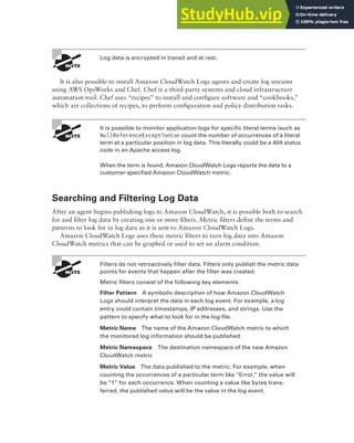 Amazon CloudWatch Logs 403
Log data is encrypted in transit and at rest.
It is also possible to install Amazon CloudWatch Logs agents and create log streams
using AWS OpsWorks and Chef. Chef is a third-party systems and cloud infrastructure
automation tool. Chef uses “recipes” to install and configure software and “cookbooks,”
which are collections of recipes, to perform configuration and policy distribution tasks.
It is possible to monitor application logs for specific literal terms (such as
NullReferenceException) or count the number of occurrences of a literal
term at a particular position in log data. This literally could be a 404 status
code in an Apache access log.
When the term is found, Amazon CloudWatch Logs reports the data to a
customer-specified Amazon CloudWatch metric.
Searching and Filtering Log Data
After an agent begins publishing logs to Amazon CloudWatch, it is possible both to search
for and filter log data by creating one or more filters. Metric filters define the terms and
patterns to look for in log data as it is sent to Amazon CloudWatch Logs.
Amazon CloudWatch Logs uses these metric filters to turn log data into Amazon
CloudWatch metrics that can be graphed or used to set an alarm condition.
Filters do not retroactively filter data. Filters only publish the metric data
points for events that happen after the filter was created.
Metric filters consist of the following key elements:
Filter Pattern A symbolic description of how Amazon CloudWatch
Logs should interpret the data in each log event. For example, a log
entry could contain timestamps, IP addresses, and strings. Use the
pattern to specify what to look for in the log file.
Metric Name The name of the Amazon CloudWatch metric to which
the monitored log information should be published
Metric Namespace The destination namespace of the new Amazon
CloudWatch metric
Metric Value The data published to the metric. For example, when
counting the occurrences of a particular term like “Error,” the value will
be “1” for each occurrence. When counting a value like bytes trans-
ferred, the published value will be the value in the log event.
 