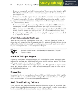 412 Chapter 9 ■ Monitoring and Metrics
■ Events are immediately received from new regions. When a new region launches, AWS
CloudTrail automatically creates a trail in the new region with the same settings as
your original trail.
■ Trails can be created in regions that are not used often to monitor for unusual activity.
When applying a trail to all regions, AWS CloudTrail uses the trail created in a particu-
lar region to create trails with identical configurations in all other regions in an account.
This has the following effects:
■ If an Amazon SNS topic has been configured for the trail, Amazon SNS notifications
about log file deliveries in all regions are sent to that single Amazon SNS topic.
■ Global service events will be delivered from a single region to the specified Amazon S3
bucket and to, if one has been configured, the Amazon CloudWatch Logs log group.
■ If log file integrity validation has been activated, log file integrity validation is enabled
in all regions for the trail.
A Trail that Applies to One Region
When creating a trail that applies to one region, AWS CloudTrail records the log files in
that region only and delivers log files to a user-specified Amazon S3 bucket. When creating
additional individual trails that apply to specific regions, those trails can be set to deliver
log files to a single Amazon S3 bucket regardless of region.
For both types of trails, it is possible to use an Amazon S3 bucket
from any region.
Multiple Trails per Region
If there are different but related user groups such as developers, security personnel, and IT
auditors that need access to AWS CloudTrail, create multiple trails per region. This allows
each group to receive its own copy of the log files.
AWS CloudTrail supports five trails per region. A trail that applies to all regions counts
as one trail in every region. To see a list of the trails in all regions, open the Trails page of
the AWS CloudTrail console.
Encryption
By default, log files are encrypted using Amazon S3 Server-Side Encryption (SSE). Log files
can be stored in an Amazon S3 bucket for as long as they are needed. Amazon S3 lifecycle
rules can be defined to archive or delete log files automatically.
AWS CloudTrail Log Delivery
AWS CloudTrail typically delivers log files within 15 minutes of an API call. In addition, AWS
CloudTrail publishes log files multiple times an hour—approximately every five minutes. These
log files contain API calls from services that support AWS CloudTrail.
 