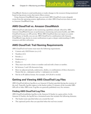 414 Chapter 9 ■ Monitoring and Metrics
CloudWatch Alarms to send notifications or make changes to the resources being monitored
based on log stream events that metric filters extract.
Using Amazon CloudWatch Logs, you can track AWS CloudTrail events alongside
events from the operating system, applications, or other AWS Cloud services that are sent
to Amazon CloudWatch Logs.
AWS CloudTrail vs. Amazon CloudWatch
AWS CloudTrail adds depth to the monitoring capabilities already offered by AWS.
Amazon CloudWatch focuses on performance monitoring and system health, and AWS
CloudTrail focuses on API activity. While AWS CloudTrail does not report on system
performance or health, you can use AWS CloudTrail in combination with Amazon
CloudWatch Logs alarms to create notifications to gain a deeper understanding of AWS
resources and their utilization.
AWS CloudTrail: Trail Naming Requirements
AWS CloudTrail trail names must meet the following requirements:
■ Contain only ASCII letters (a-z, A-Z)
■ Numbers (0-9)
■ Periods (.)
■ Underscores (_)
■ Dashes (-)
■ They must start with a letter or number and end with a letter or number.
■ Be between 3 and 128 characters long.
■ Have no adjacent periods, underscores, dashes, or combinations of these characters.
Names like my-_namespace and my--namespace are invalid.
■ Not be in IP address format. For example, 10.9.28.68 is invalid.
Getting and Viewing AWS CloudTrail Log Files
AWS CloudTrail delivers log files to an Amazon S3 bucket specified during the creation of
the trail. Typically, log files appear in the bucket within 15 minutes of the recorded AWS
API call or other AWS event. Log files are generally published every five minutes.
Finding AWS CloudTrail Log Files
AWS CloudTrail publishes log files to the Amazon S3 bucket in a gzip archive. In the
Amazon S3 bucket, the log file has a formatted name that includes the following elements:
■ The bucket name specified when you created the trail
■ The (optional) prefix that you specified when the trail was created
 