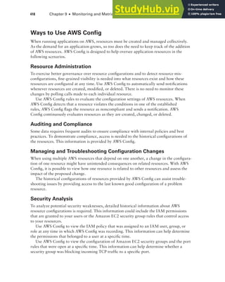 418 Chapter 9 ■ Monitoring and Metrics
Ways to Use AWS Config
When running applications on AWS, resources must be created and managed collectively.
As the demand for an application grows, so too does the need to keep track of the addition
of AWS resources. AWS Config is designed to help oversee application resources in the
following scenarios.
Resource Administration
To exercise better governance over resource configurations and to detect resource mis-
configurations, fine-grained visibility is needed into what resources exist and how these
resources are configured at any time. Use AWS Config to automatically send notifications
whenever resources are created, modified, or deleted. There is no need to monitor these
changes by polling calls made to each individual resource.
Use AWS Config rules to evaluate the configuration settings of AWS resources. When
AWS Config detects that a resource violates the conditions in one of the established
rules, AWS Config flags the resource as noncompliant and sends a notification. AWS
Config continuously evaluates resources as they are created, changed, or deleted.
Auditing and Compliance
Some data requires frequent audits to ensure compliance with internal policies and best
practices. To demonstrate compliance, access is needed to the historical configurations of
the resources. This information is provided by AWS Config.
Managing and Troubleshooting Configuration Changes
When using multiple AWS resources that depend on one another, a change in the configura-
tion of one resource might have unintended consequences on related resources. With AWS
Config, it is possible to view how one resource is related to other resources and assess the
impact of the proposed change.
The historical configurations of resources provided by AWS Config can assist trouble-
shooting issues by providing access to the last known good configuration of a problem
resource.
Security Analysis
To analyze potential security weaknesses, detailed historical information about AWS
resource configurations is required. This information could include the IAM permissions
that are granted to your users or the Amazon EC2 security group rules that control access
to your resources.
Use AWS Config to view the IAM policy that was assigned to an IAM user, group, or
role at any time in which AWS Config was recording. This information can help determine
the permissions that belonged to a user at a specific time.
Use AWS Config to view the configuration of Amazon EC2 security groups and the port
rules that were open at a specific time. This information can help determine whether a
security group was blocking incoming TCP traffic to a specific port.
 