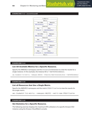 430 Chapter 9 ■ Monitoring and Metrics
E x E R C I S E 9. 4
list All Available Metrics for a Specific Resource.
Specify the AWS/EC2 namespace and the InstanceId dimension to view the results for a
single instance. In this example, the instance ID is i-0ab76393e31b62ec2.
aws cloudwatch list-metrics --namespace AWS/EC2 --dimensions Name=InstanceId,Value= i-0ab76393e31b62ec2
E x E R C I S E 9. 5
list all Resources that use a Single Metric.
Specify the AWS/EC2 namespace and the metric CPUUtilization to view the results for
the single metric.
aws cloudwatch list-metrics --namespace AWS/EC2 --metric-name CPUUtilization
E x E R C I S E 9.6
Get Statistics for a Specific Resource.
The following exercise displays the maximum CPU utilization of a specific Amazon EC2
instance using the Amazon CloudWatch console.
E x E R C I S E 9. 3 (c o n t i n u e d)
 