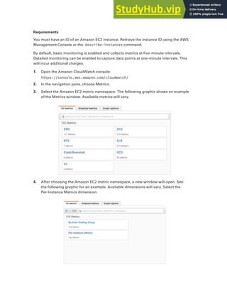 Exercises 431
Requirements
You must have an ID of an Amazon EC2 instance. Retrieve the instance ID using the AWS
Management Console or the describe-instances command.
By default, basic monitoring is enabled and collects metrics at five-minute intervals.
Detailed monitoring can be enabled to capture data points at one-minute intervals. This
will incur additional charges.
1. Open the Amazon CloudWatch console:
https://console.aws.amazon.com/cloudwatch/
2. In the navigation pane, choose Metrics.
3. Select the Amazon EC2 metric namespace. The following graphic shows an example
of the Metrics window. Available metrics will vary.
4. After choosing the Amazon EC2 metric namespace, a new window will open. See
the following graphic for an example. Available dimensions will vary. Select the
Per-Instance Metrics dimension.
 
