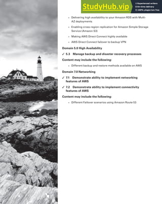 ■ Delivering high availability to your Amazon RDS with Multi-
AZ deployments
■ Enabling cross-region replication for Amazon Simple Storage
Service (Amazon S3)
■ Making AWS Direct Connect highly available
■ AWS Direct Connect failover to backup VPN
Domain 5.0 High Availability
✓ 5.3 Manage backup and disaster recovery processes
Content may include the following:
■ Different backup and restore methods available on AWS
Domain 7.0 Networking
✓ 7.1 Demonstrate ability to implement networking
features of AWS
✓ 7.2 Demonstrate ability to implement connectivity
features of AWS
Content may include the following:
■ Different Failover scenarios using Amazon Route 53
 