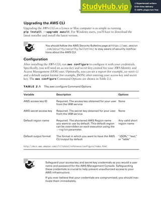 Introduction to AWS Cloud Services 25
Upgrading the AWS CLI
Upgrading the AWS CLI on a Linux or Mac computer is as simple as running
pip install --upgrade awscli. For Windows users, you’ll have to download the
latest installer and install the latest version.
You should follow the AWS Security Bulletins page at https://aws.amazon
.com/security/security-bulletins/ to stay aware of security notifica-
tions about the AWS CLI.
Configuration
After installing the AWS CLI, run aws configure to configure it with your credentials.
Specifically, you will need an access key and secret key created for your AWS Identity and
Access Management (IAM) user. Optionally, you can set a region (for example, us-east-1)
and a default output format (for example, JSON) after entering your access key and secret
key. The aws configure Command Options are shown in Table 2.1.
TA b l E 2 .1 The aws configure Command Options
Variable Description Options
AWS access key ID Required. The access key obtained for your user
from the IAM service
None
AWS secret access key Required. The secret key obtained for your user
from the IAM service
None
Default region name Required. The shortened AWS Region name
you want to use by default. This default region
can be overridden on each execution using the
--region parameter.
Any valid short
region name
Default output format The format in which you want to have the AWS
CLI output by default
“JSON,” “text,”
or “table”
http://docs.aws.amazon.com/cli/latest/reference/configure/index.html
Safeguard your access key and secret key credentials as you would a user
name and password for the AWS Management Console. Safeguarding
these credentials is crucial to help prevent unauthorized access to your
AWS infrastructure.
If you ever believe that your credentials are compromised, you should inac-
tivate them immediately.
 