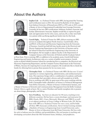 About the Authors
Stephen Cole is a Technical Trainer with AWS, having joined the Training
and Certification team in 2016. He received his Bachelor of Arts degree
from Indiana University of Pennsylvania (IUP) in 1991 and, in 2015, earned
a Master of Arts in Organizational Leadership from Gonzaga University.
Currently, he has two AWS certifications: Solutions Architect Associate and
SysOps Administrator Associate. Stephen would like to express his grati-
tude and appreciation for his wife, Laura, and son, Eli, as they were both
very patient while sacrificing significant family time for this book.
Gareth Digby, Technical Trainer for AWS, delivers training on AWS
services to students throughout North America. Gareth holds a B.Sc.
and Ph.D. in Electrical and Electronic Engineering from the University
of Swansea. Gareth has held full time faculty posts in the Electrical and
Electric Engineering Department at the University of Swansea and at
the School of Electrical and Electric Engineering at the University of
Birmingham. He has taught as adjunct faculty in the Department of
Computer Science at the University of Oxford and the Graduate School
at Penn State. Prior to joining AWS, in addition to his academic posts, Gareth held System
Engineering and System Architecture roles on a variety of public sector projects. Gareth
wants to thank Enfield Grammar School for introducing him to computers, the Electrical and
Electronic Engineering Department, and the Computer Science Department at the University
of Wales, Swansea for inspiring him to teach about computers. He would also like to thank his
family for allowing him to pursue these passions for far too many years.
Christopher Fitch is a Technical Trainer with AWS. He has over 15 years’
experience in various engineering, administration, and architectural posi-
tions. His experience brings with it a combination of academic and hands-
on knowledge that’s provided a diverse and well-rounded set of skills.
Prior to working with AWS, he spent most of his career working with the
DoD. Christopher holds a Bachelor’s of Science in Technical Management
from DeVry University, a Master of Science in Information Systems, and
a Master of Science in Network and Communications Management from the Keller Graduate
School. Chris is a geek at heart. He is a native Floridian and Seattle transplant who is passion-
ate about design, photography, and biking.
Steve Friedberg has been an educator for 40 years, teaching in ten
different countries. He has been a course developer and instructor for
IBM, Oracle, DEC, Cisco, Microsoft, Marconi, and TIBCO, as well
as an adjunct professor at Grace College in Winona Lake, IN. He has
been with AWS as a Technical Trainer for over a year, and he holds
all three AWS Associate certifications. Steve’s formal training includes
a Bachelor of Science in Engineering from Cornell University and a
Master of Arts in Education from Ball State University. He lives with
his wife in Indiana near his children and grandchildren. His real passion is teaching and
developing curriculum about the Old Testament feasts, holidays, and prophecies.
 