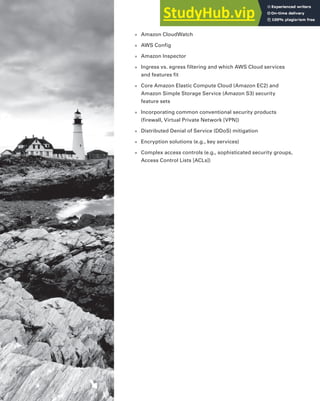 ■ Amazon CloudWatch
■ AWS Config
■ Amazon Inspector
■ Ingress vs. egress filtering and which AWS Cloud services
and features fit
■ Core Amazon Elastic Compute Cloud (Amazon EC2) and
Amazon Simple Storage Service (Amazon S3) security
feature sets
■ Incorporating common conventional security products
(firewall, Virtual Private Network [VPN])
■ Distributed Denial of Service (DDoS) mitigation
■ Encryption solutions (e.g., key services)
■ Complex access controls (e.g., sophisticated security groups,
Access Control Lists [ACLs])
 