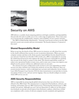 Security on AWS
AWS delivers a scalable cloud computing platform with high availability and dependability
that provides the tools to enable you to run a wide range of applications. These tools assist
you in protecting the confidentiality, integrity, and availability of your systems and data.
The AWS Certified SysOps Administrator – Associate exam focuses on how to use the AWS
tool set to secure your account and your environment. The Security domain is 15 percent of
this exam!
Shared Responsibility Model
Before we go into the details of how AWS secures its resources, we talk about how security
in the cloud is different than security in your on-premises datacenters. When you move
computer systems and data to the cloud, security responsibilities become shared between
you and your Cloud Services Provider (CSP). In this case, AWS is responsible for securing
the underlying infrastructure that supports the cloud, and you’re responsible for anything
that you put on the cloud or connect to the cloud. This shared responsibility model can
reduce your operational burden in many ways, and in some cases, it may even improve your
default security posture without any additional action on your part.
The amount of security configuration work you have to do varies depending on which
services you select and how you evaluate the sensitivity of your data. However, there are
certain security features—such as individual user accounts and credentials, Secure Sockets
Layer (SSL)/Transport Layer Security (TLS) for data transmissions to encrypt data in transit,
encryption of data at rest, and user activity logging—that you should configure no matter
which AWS service you use.
AWS Security Responsibilities
AWS is responsible for protecting the global infrastructure that runs all of the services
offered in the AWS Cloud. This infrastructure is composed of the hardware, software, net-
working, and facilities that run AWS Cloud services. Protecting this infrastructure is AWS
number one priority. Although you can’t visit our datacenters or offices to see this protec-
tion firsthand, we provide several reports from third-party auditors, which have verified
our compliance with a variety of relevant computer security standards and regulations.
 