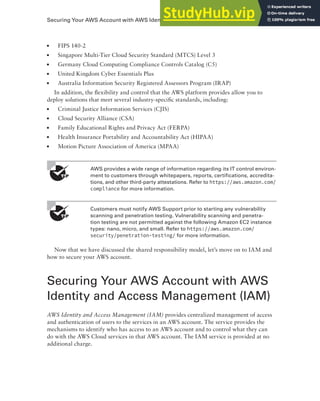 Securing Your AWS Account with AWS Identity and Access Management (IAM) 51
■ FIPS 140-2
■ Singapore Multi-Tier Cloud Security Standard (MTCS) Level 3
■ Germany Cloud Computing Compliance Controls Catalog (C5)
■ United Kingdom Cyber Essentials Plus
■ Australia Information Security Registered Assessors Program (IRAP)
In addition, the flexibility and control that the AWS platform provides allow you to
deploy solutions that meet several industry-specific standards, including:
■ Criminal Justice Information Services (CJIS)
■ Cloud Security Alliance (CSA)
■ Family Educational Rights and Privacy Act (FERPA)
■ Health Insurance Portability and Accountability Act (HIPAA)
■ Motion Picture Association of America (MPAA)
AWS provides a wide range of information regarding its IT control environ-
ment to customers through whitepapers, reports, certifications, accredita-
tions, and other third-party attestations. Refer to https://aws.amazon.com/
compliance for more information.
Customers must notify AWS Support prior to starting any vulnerability
scanning and penetration testing. Vulnerability scanning and penetra-
tion testing are not permitted against the following Amazon EC2 instance
types: nano, micro, and small. Refer to https://aws.amazon.com/
security/penetration-testing/ for more information.
Now that we have discussed the shared responsibility model, let’s move on to IAM and
how to secure your AWS account.
Securing Your AWS Account with AWS
Identity and Access Management (IAM)
AWS Identity and Access Management (IAM) provides centralized management of access
and authentication of users to the services in an AWS account. The service provides the
mechanisms to identify who has access to an AWS account and to control what they can
do with the AWS Cloud services in that AWS account. The IAM service is provided at no
additional charge.
 