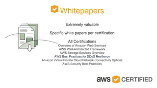 Whitepapers
Extremely valuable
Specific white papers per certification
All Certifications
Overview of Amazon Web Services
AWS Well-Architected Framework
AWS Storage Services Overview
AWS Best Practices for DDoS Resiliency
Amazon Virtual Private Cloud Network Connectivity Options
AWS Security Best Practices
 