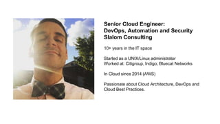 Senior Cloud Engineer:
DevOps, Automation and Security
Slalom Consulting
10+ years in the IT space
Started as a UNIX/Linux administrator
Worked at: Citigroup, Indigo, Bluecat Networks
In Cloud since 2014 (AWS)
Passionate about Cloud Architecture, DevOps and
Cloud Best Practices.
 