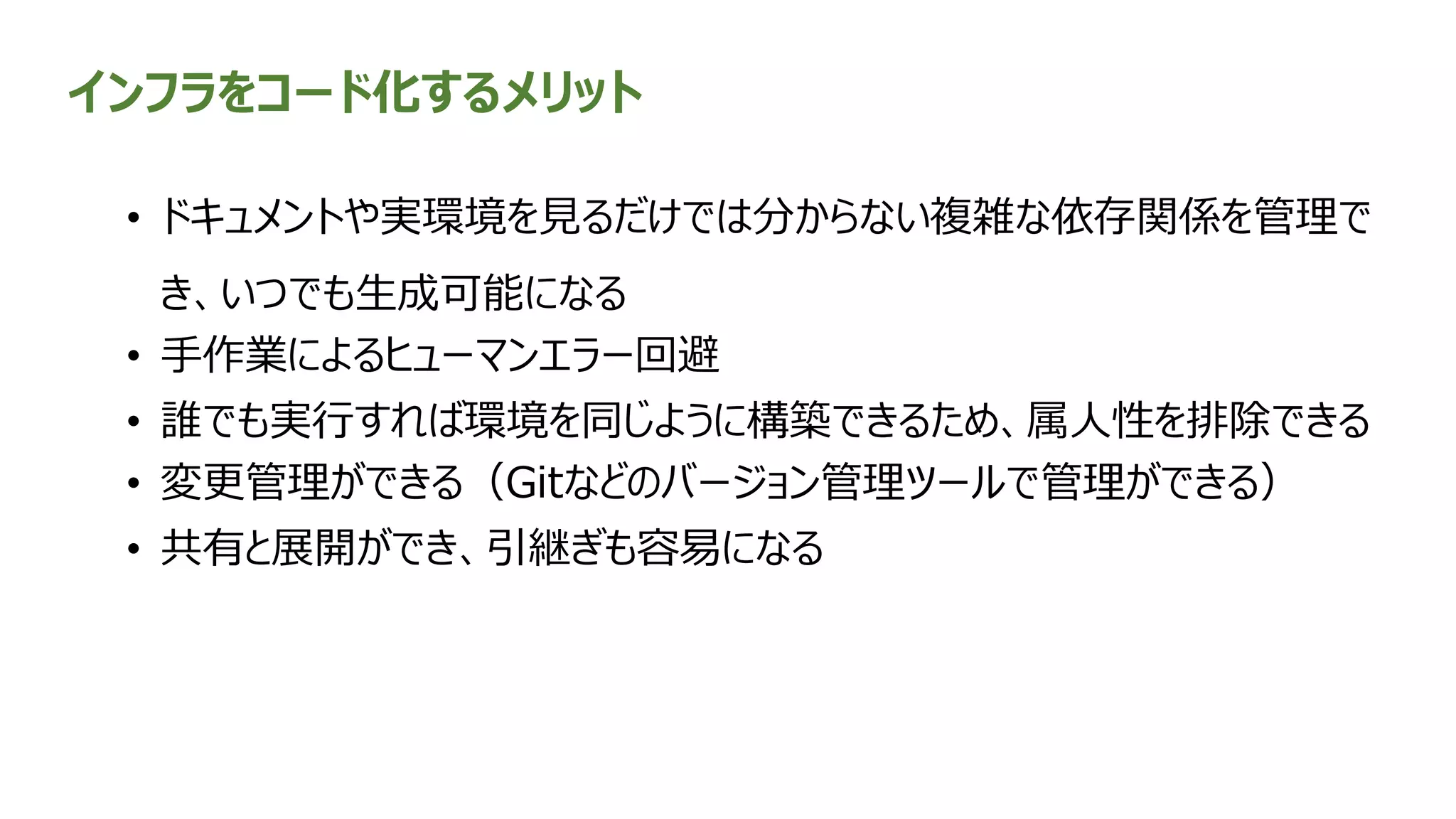 インフラをコード化するメリット
• ドキュメントや実環境を見るだけでは分からない複雑な依存関係を管理で
き、いつでも生成可能になる
• 手作業によるヒューマンエラー回避
• 誰でも実行すれば環境を同じように構築できるため、属人性を排除できる
• 変更管理ができる（Gitなどのバージョン管理ツールで管理ができる）
• 共有と展開ができ、引継ぎも容易になる
 