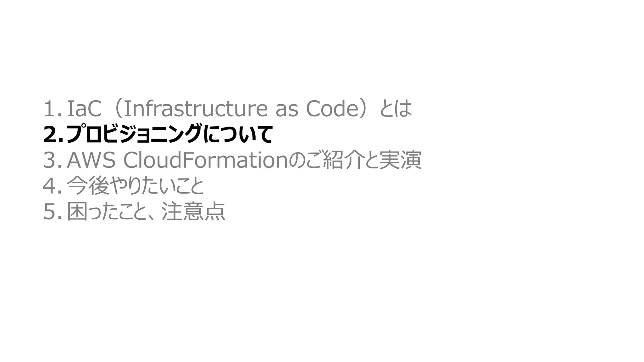 1. IaC（Infrastructure as Code）とは
2.プロビジョニングについて
3. AWS CloudFormationのご紹介と実演
4. 今後やりたいこと
5. 困ったこと、注意点
 