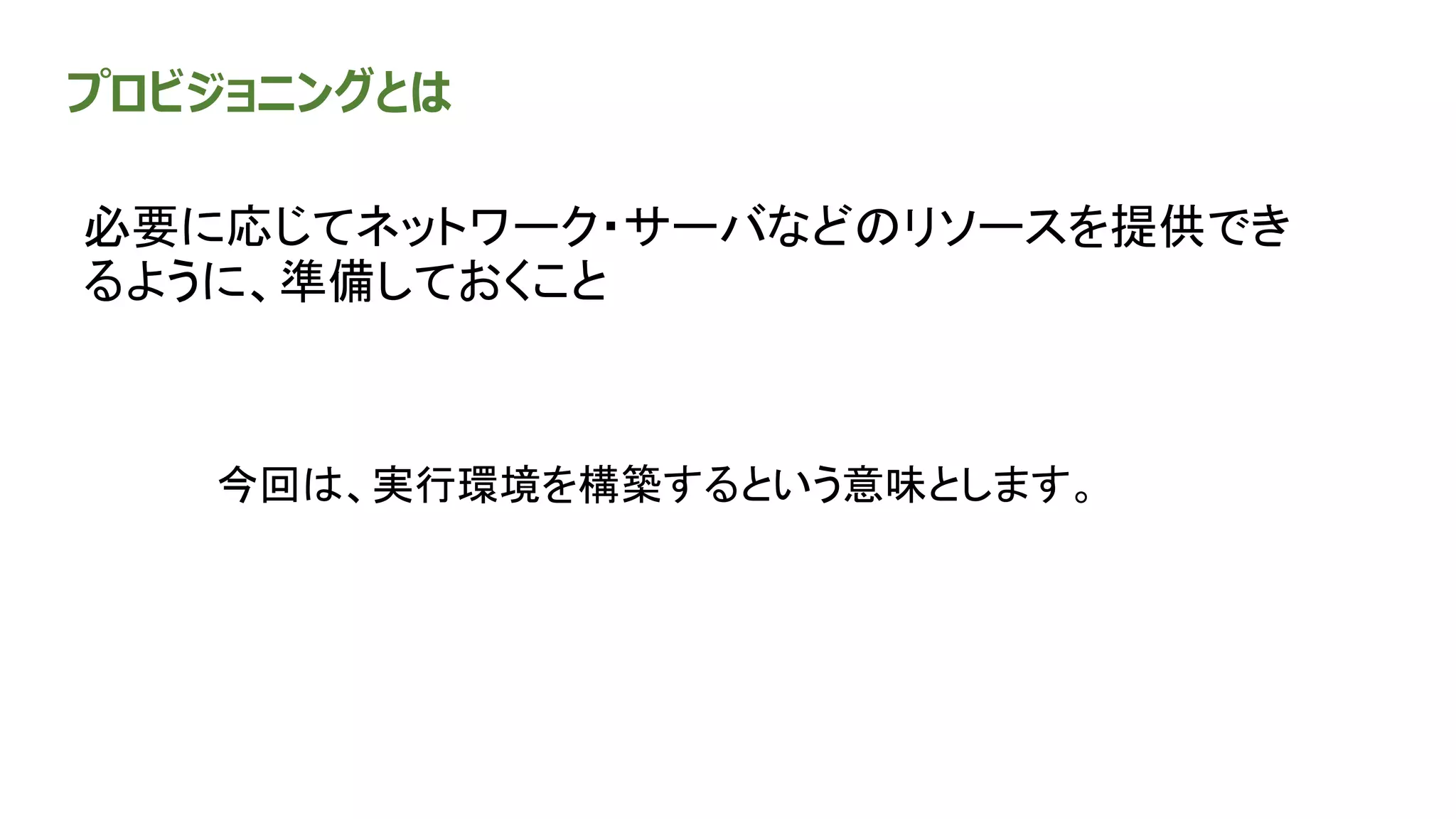 プロビジョニングとは
必要に応じてネットワーク・サーバなどのリソースを提供でき
るように、準備しておくこと
今回は、実行環境を構築するという意味とします。
 