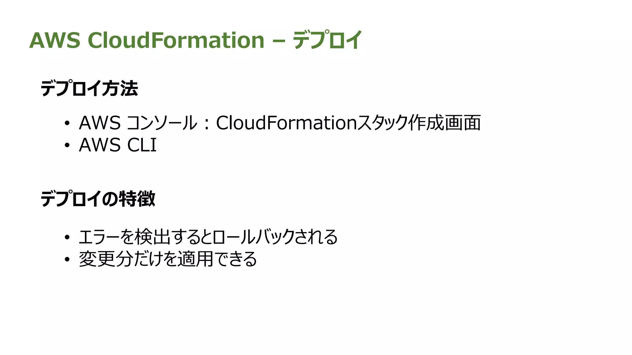 AWS CloudFormation – デプロイ
• AWS コンソール：CloudFormationスタック作成画面
• AWS CLI
デプロイ方法
デプロイの特徴
• エラーを検出するとロールバックされる
• 変更分だけを適用できる
 