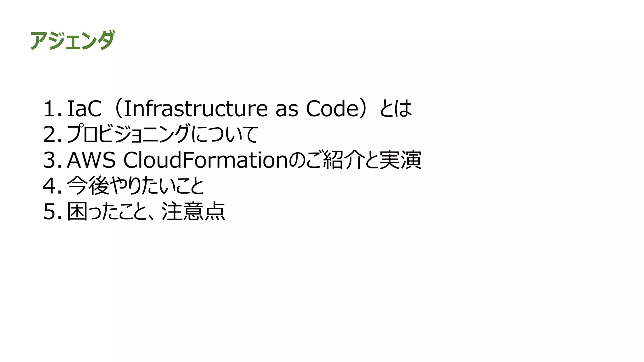 アジェンダ
1. IaC（Infrastructure as Code）とは
2. プロビジョニングについて
3. AWS CloudFormationのご紹介と実演
4. 今後やりたいこと
5. 困ったこと、注意点
 