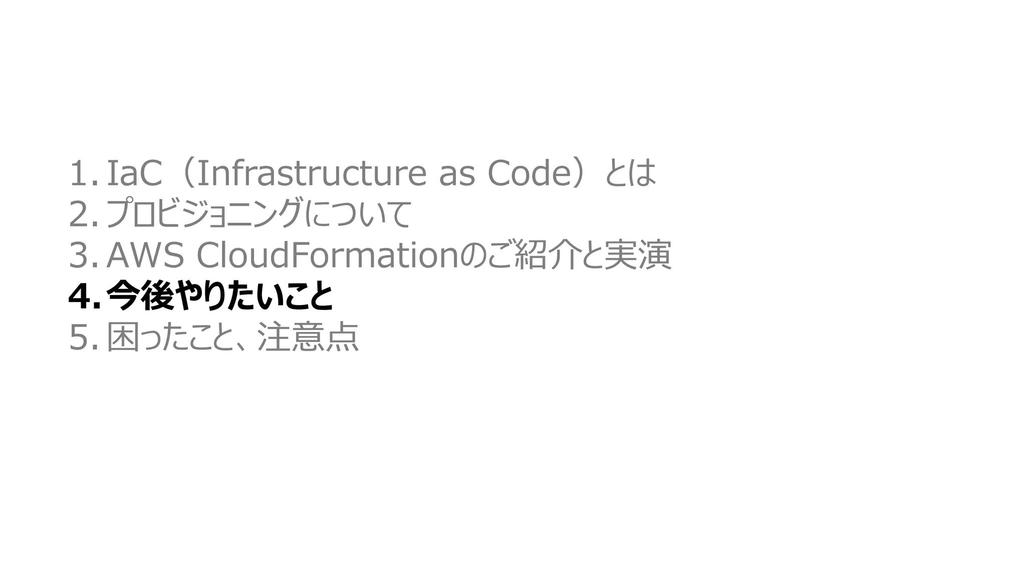 1. IaC（Infrastructure as Code）とは
2. プロビジョニングについて
3. AWS CloudFormationのご紹介と実演
4.今後やりたいこと
5. 困ったこと、注意点
 