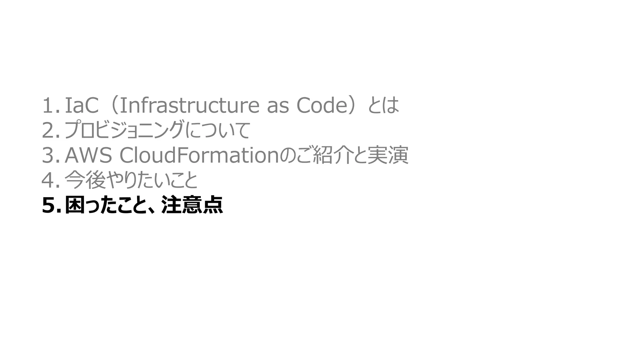 1. IaC（Infrastructure as Code）とは
2. プロビジョニングについて
3. AWS CloudFormationのご紹介と実演
4. 今後やりたいこと
5.困ったこと、注意点
 