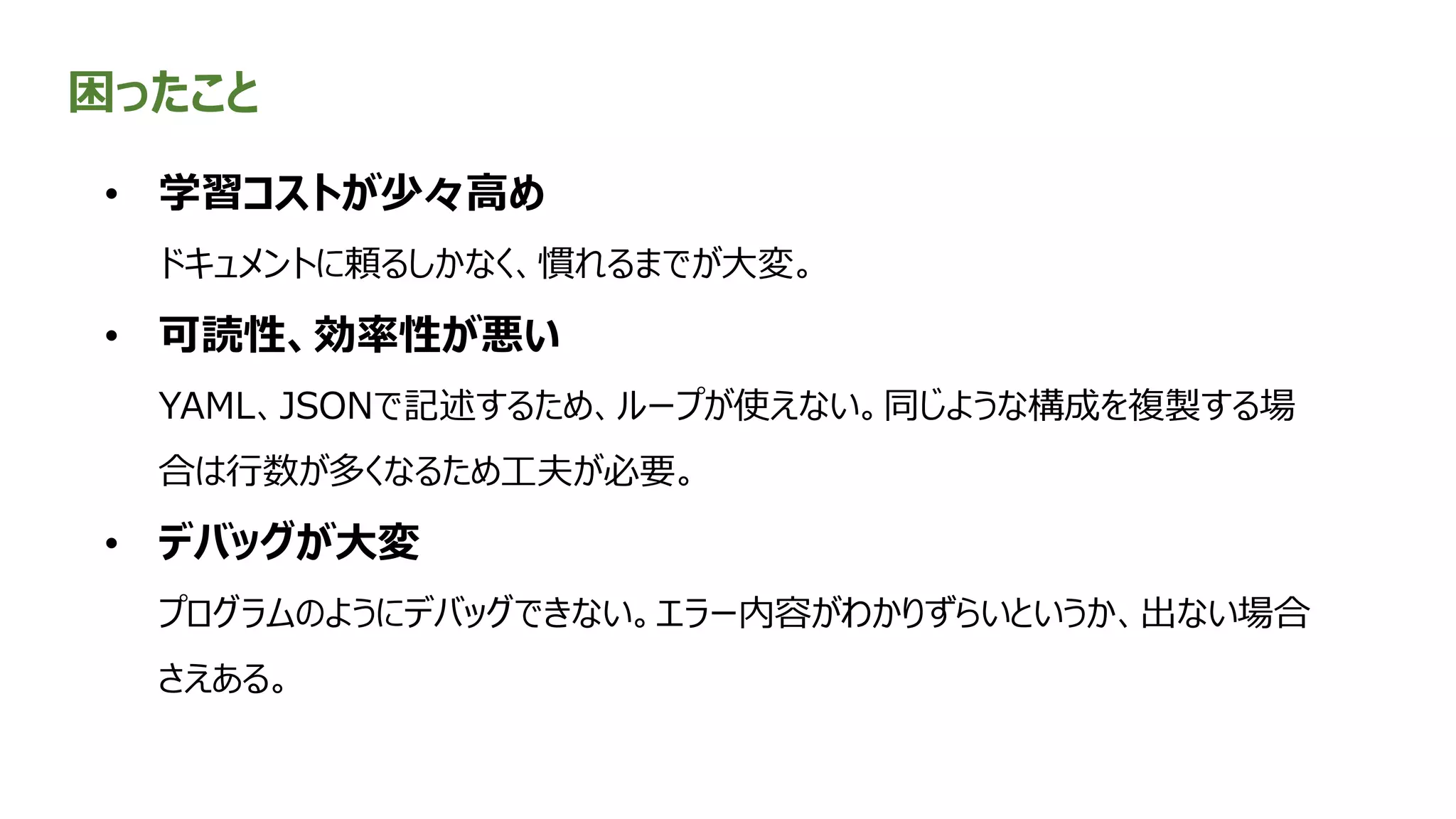 困ったこと
• 学習コストが少々高め
ドキュメントに頼るしかなく、慣れるまでが大変。
• 可読性、効率性が悪い
YAML、JSONで記述するため、ループが使えない。同じような構成を複製する場
合は行数が多くなるため工夫が必要。
• デバッグが大変
プログラムのようにデバッグできない。エラー内容がわかりずらいというか、出ない場合
さえある。
 