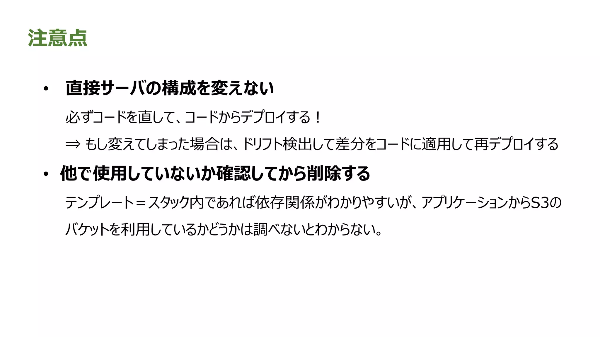 注意点
• 直接サーバの構成を変えない
必ずコードを直して、コードからデプロイする！
⇒ もし変えてしまった場合は、ドリフト検出して差分をコードに適用して再デプロイする
• 他で使用していないか確認してから削除する
テンプレート＝スタック内であれば依存関係がわかりやすいが、アプリケーションからS3の
バケットを利用しているかどうかは調べないとわからない。
 