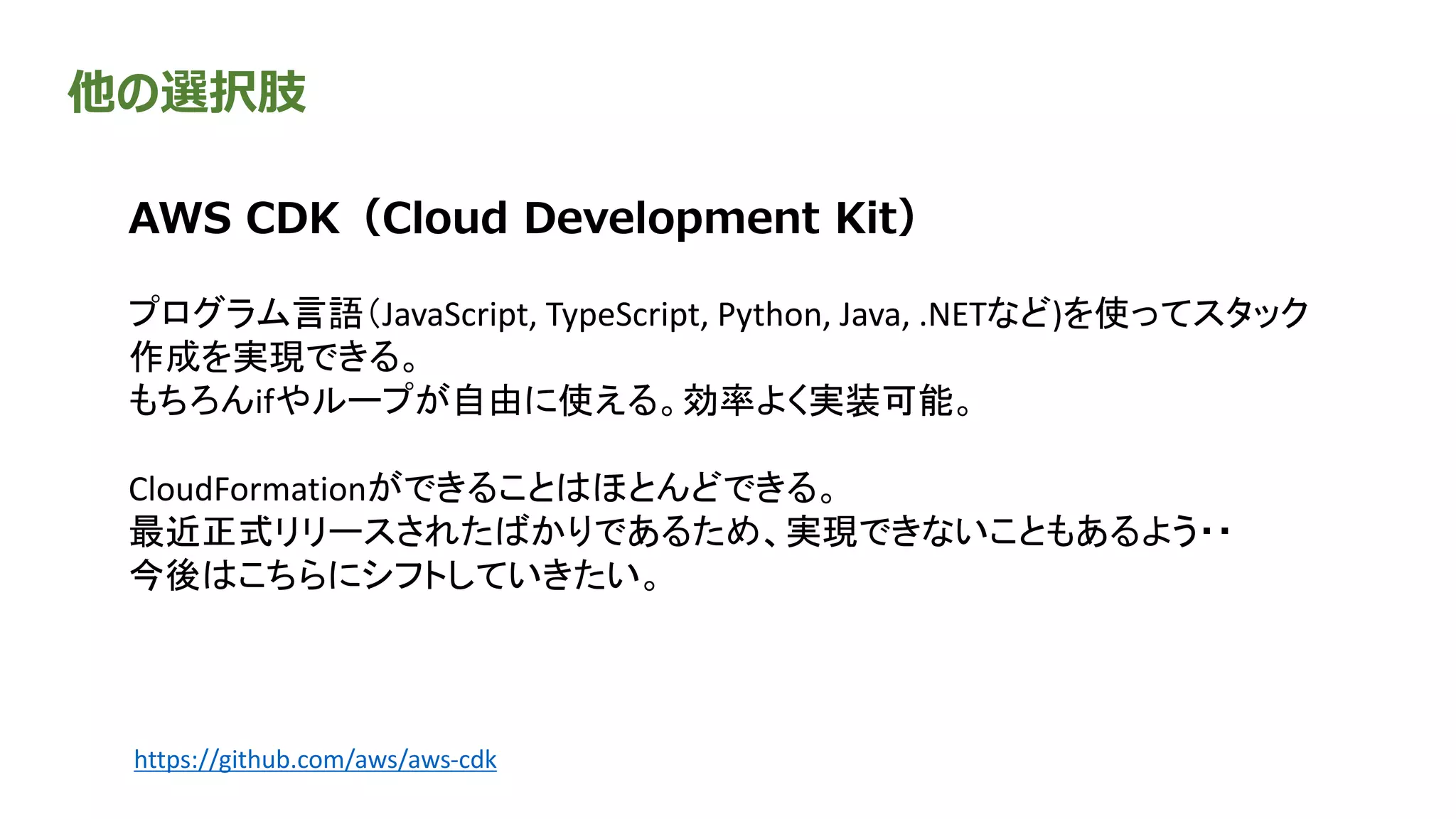 他の選択肢
AWS CDK（Cloud Development Kit）
プログラム言語（JavaScript, TypeScript, Python, Java, .NETなど)を使ってスタック
作成を実現できる。
もちろんifやループが自由に使える。効率よく実装可能。
CloudFormationができることはほとんどできる。
最近正式リリースされたばかりであるため、実現できないこともあるよう・・
今後はこちらにシフトしていきたい。
https://github.com/aws/aws-cdk
 