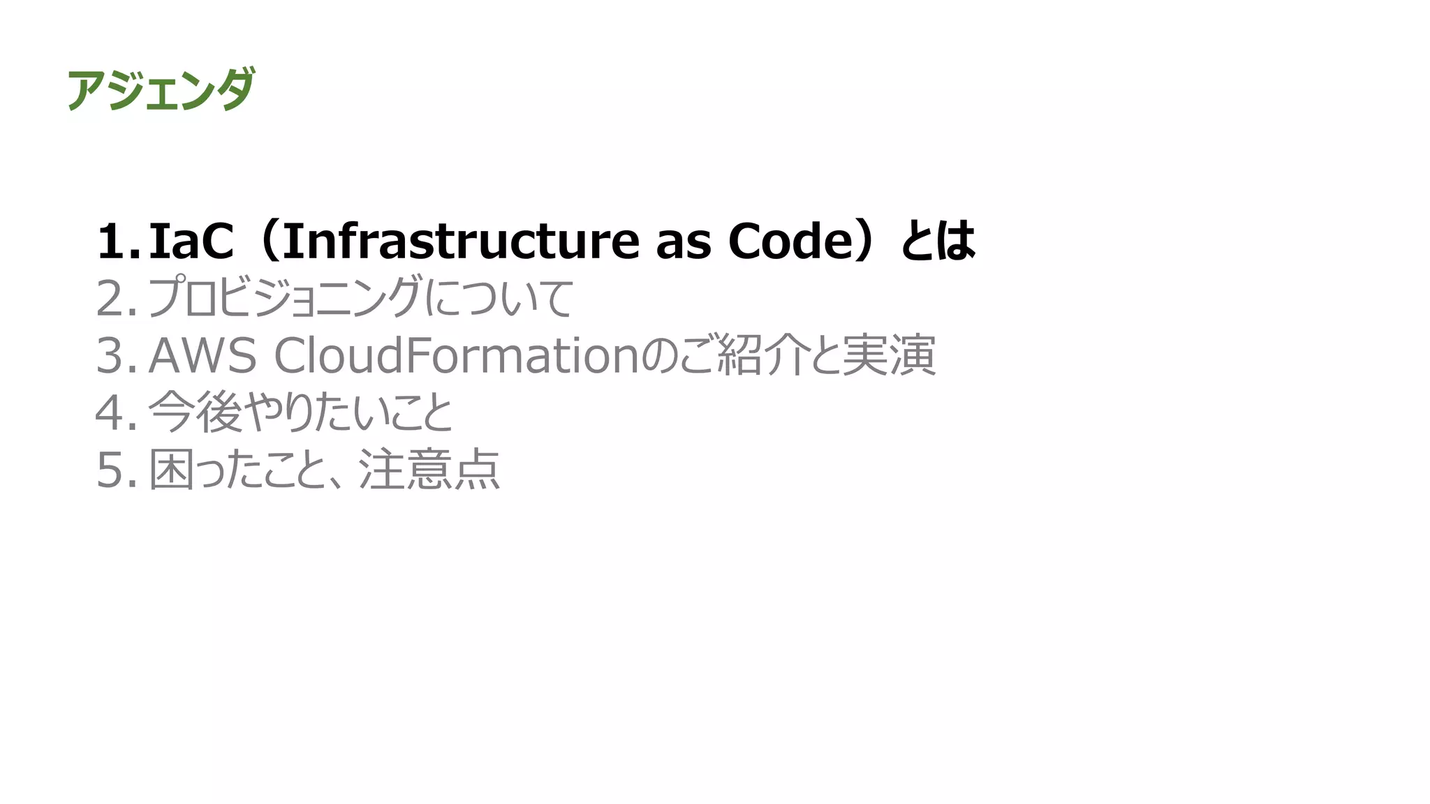 アジェンダ
1.IaC（Infrastructure as Code）とは
2. プロビジョニングについて
3. AWS CloudFormationのご紹介と実演
4. 今後やりたいこと
5. 困ったこと、注意点
 