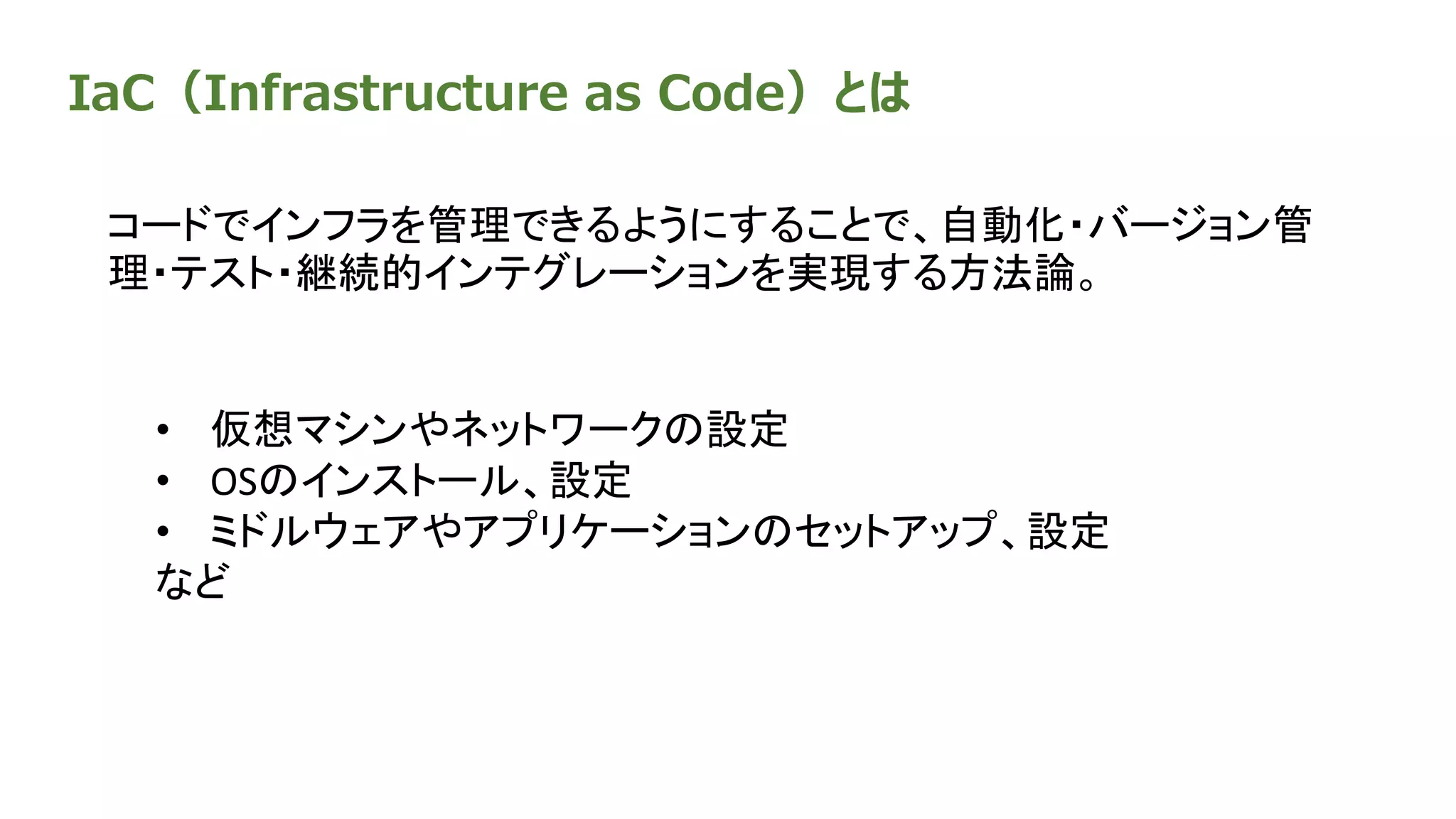 IaC（Infrastructure as Code）とは
コードでインフラを管理できるようにすることで、自動化・バージョン管
理・テスト・継続的インテグレーションを実現する方法論。
• 仮想マシンやネットワークの設定
• OSのインストール、設定
• ミドルウェアやアプリケーションのセットアップ、設定
など
 