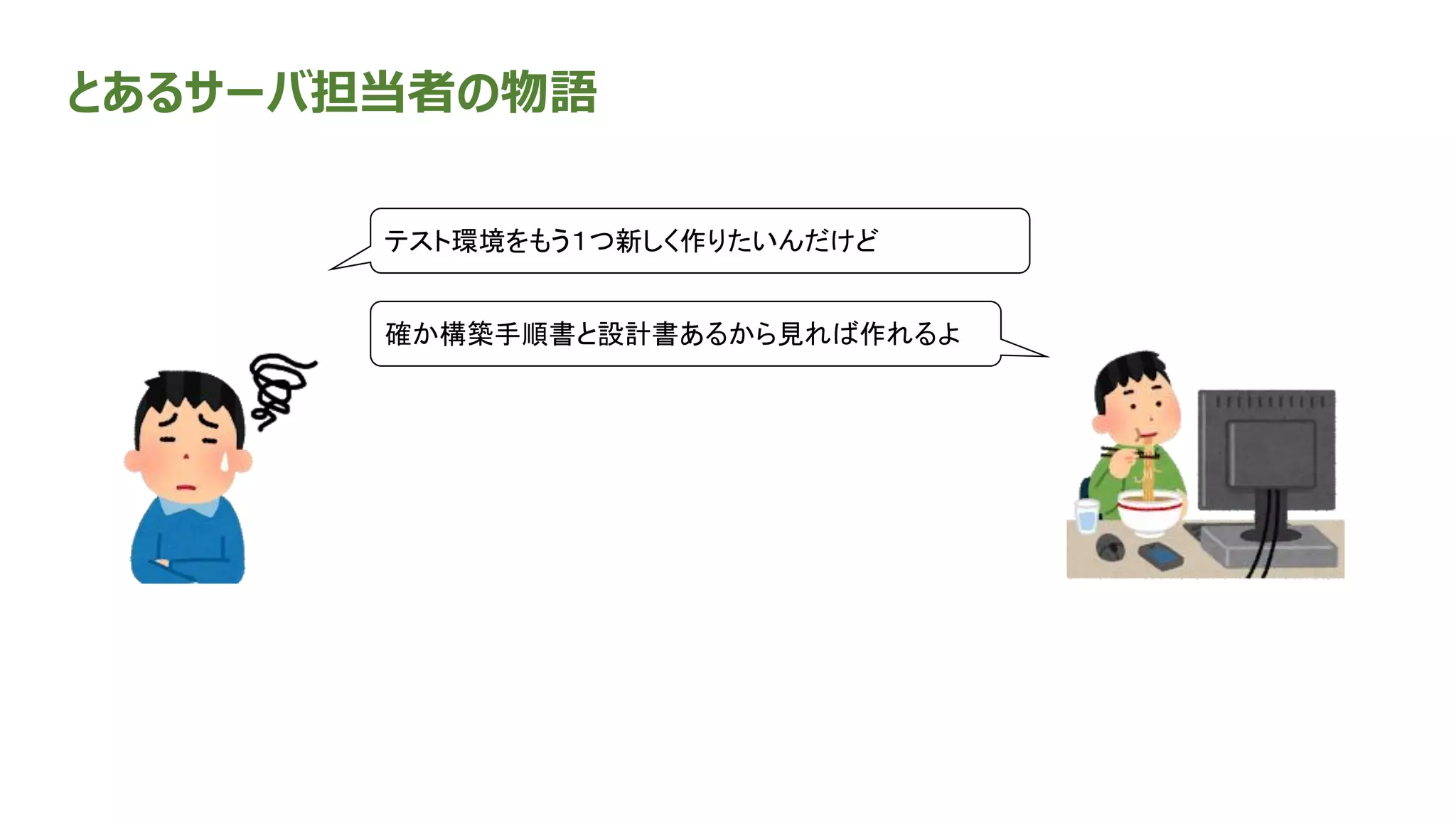 とあるサーバ担当者の物語
確か構築手順書と設計書あるから見れば作れるよ
テスト環境をもう１つ新しく作りたいんだけど
 