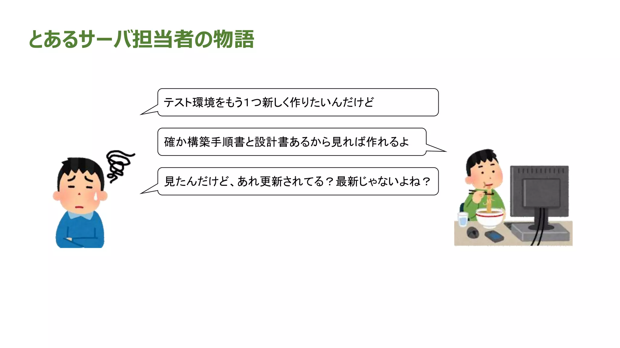 とあるサーバ担当者の物語
確か構築手順書と設計書あるから見れば作れるよ
テスト環境をもう１つ新しく作りたいんだけど
見たんだけど、あれ更新されてる？最新じゃないよね？
 