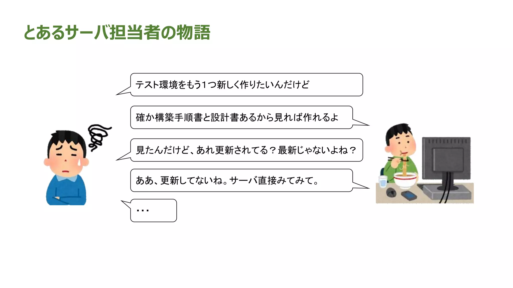 とあるサーバ担当者の物語
確か構築手順書と設計書あるから見れば作れるよ
テスト環境をもう１つ新しく作りたいんだけど
見たんだけど、あれ更新されてる？最新じゃないよね？
ああ、更新してないね。サーバ直接みてみて。
・・・
 